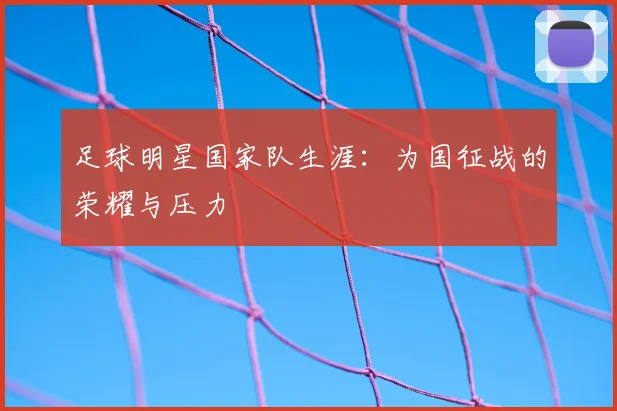 足球明星国家队生涯:为国征战的荣耀与压力