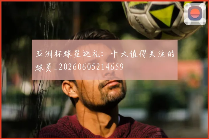 亚洲杯球星巡礼：十大值得关注的球员_20260605214659