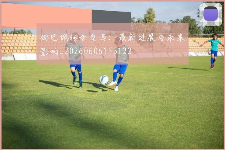 姆巴佩转会皇马：最新进展与未来影响_20260606153122