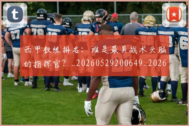 西甲教练排名：谁是最具战术头脑的指挥官？_20260529200649_20260703182206