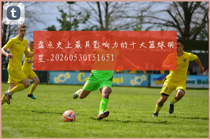 盘点史上最具影响力的十大篮球明星_20260530151651