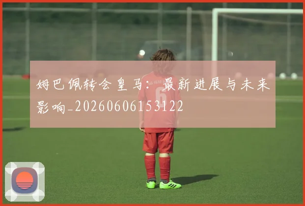 姆巴佩转会皇马：最新进展与未来影响_20260606153122
