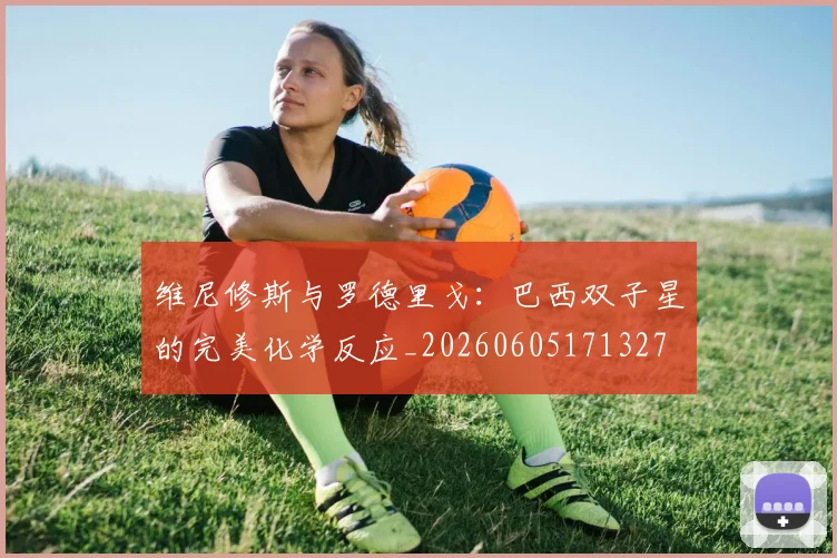 维尼修斯与罗德里戈：巴西双子星的完美化学反应_20260605171327