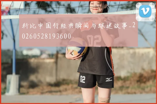 科比中国行经典瞬间与球迷故事_20260528193600